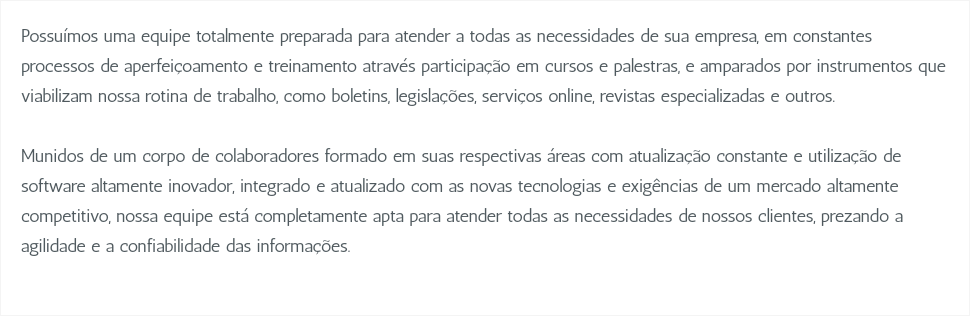 Possuímos uma equipe totalmente preparada para atender a todas as necessidades de sua empresa, em constantes processos de aperfeiçoamento e treinamento através participação em cursos e palestras, e amparados por instrumentos que viabilizam nossa rotina de trabalho, como boletins, legislações, serviços online, revistas especializadas e outros. Munidos de um corpo de colaboradores formado em suas respectivas áreas com atualização constante e utilização de software altamente inovador, integrado e atualizado com as novas tecnologias e exigências de um mercado altamente competitivo, nossa equipe está completamente apta para atender todas as necessidades de nossos clientes, prezando a agilidade e a confiabilidade das informações. 