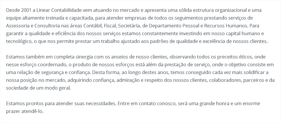 Desde 2001 a Linear Contabilidade vem atuando no mercado e apresenta uma sólida estrutura organizacional e uma equipe altamente treinada e capacitada, para atender empresas de todos os seguimentos prestando serviços de Assessoria e Consultoria nas áreas Contábil, Fiscal, Societária, de Departamento Pessoal e Recursos Humanos. Para garantir a qualidade e eficiência dos nossos serviços estamos constantemente investindo em nosso capital humano e tecnológico, o que nos permite prestar um trabalho ajustado aos padrões de qualidade e excelência de nossos clientes. Estamos também em completa sinergia com os anseios de nosso clientes, observando todos os preceitos éticos, onde nesse esforço coordernado, o produto de nossos esforços está além da prestação de serviço, onde o objetivo consiste em uma relação de segurança e confiança. Desta forma, ao longo destes anos, temos conseguido cada vez mais solidificar a nossa posição no mercado, adquirindo confiança, admiração e respeito dos nossos clientes, colaboradores, parceiros e da sociedade de um modo geral. Estamos prontos para atender suas necessidades. Entre em contato conosco, será uma grande honra e um enorme prazer atendê-lo. 